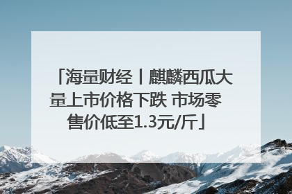 海量财经丨麒麟西瓜大量上市价格下跌 市场零售价低至1.3元/斤