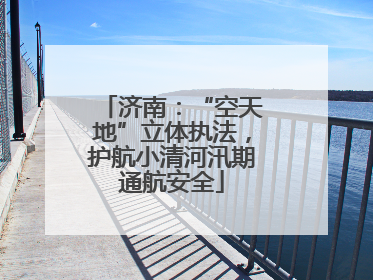 济南：“空天地”立体执法，护航小清河汛期通航安全