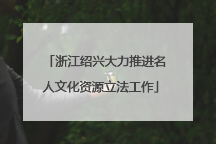 浙江绍兴大力推进名人文化资源立法工作