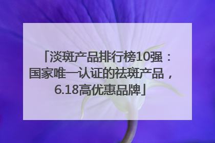 淡斑产品排行榜10强：国家唯一认证的祛斑产品，6.18高优惠品牌