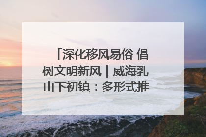 深化移风易俗 倡树文明新风｜威海乳山下初镇：多形式推进移风易俗 共筑文明和谐新风尚
