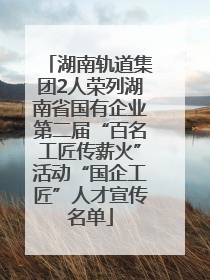 湖南轨道集团2人荣列湖南省国有企业第二届“百名工匠传薪火”活动“国企工匠”人才宣传名单