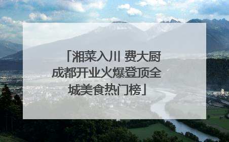 湘菜入川 费大厨成都开业火爆登顶全城美食热门榜