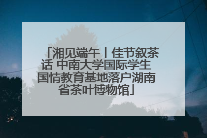 湘见端午丨佳节叙茶话 中南大学国际学生国情教育基地落户湖南省茶叶博物馆