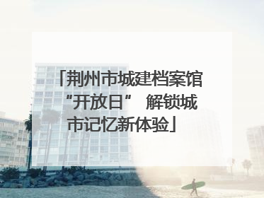 荆州市城建档案馆“开放日” 解锁城市记忆新体验