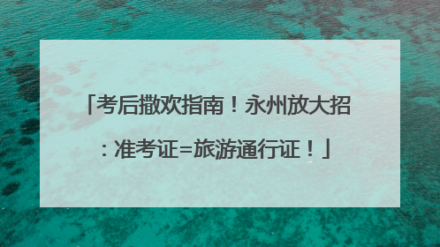 考后撒欢指南！永州放大招：准考证=旅游通行证！