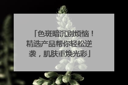 色斑暗沉别烦恼！精选产品帮你轻松逆袭，肌肤重焕光彩