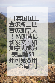 英国国王查尔斯三世首访加拿大！特朗普最新发文：如加拿大成为美国第51州可免费用“金穹”