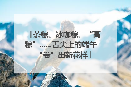 茶粽、冰咖粽、“高粽”……舌尖上的端午“卷”出新花样