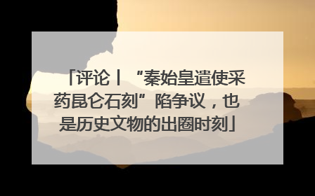 评论丨“秦始皇遣使采药昆仑石刻”陷争议，也是历史文物的出圈时刻