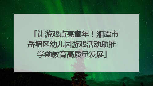 让游戏点亮童年！湘潭市岳塘区幼儿园游戏活动助推学前教育高质量发展