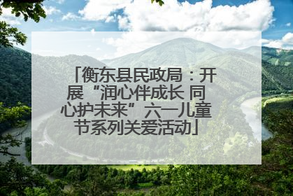 衡东县民政局：开展“润心伴成长 同心护未来”六一儿童节系列关爱活动