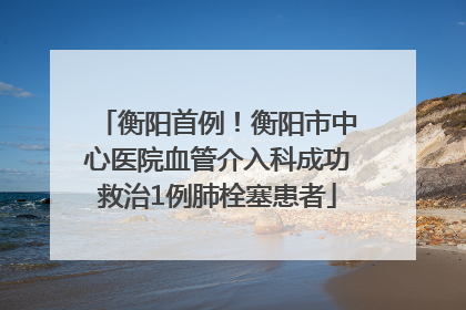 衡阳首例！衡阳市中心医院血管介入科成功救治1例肺栓塞患者