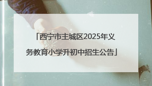 西宁市主城区2025年义务教育小学升初中招生公告