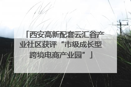西安高新配套云汇谷产业社区获评“市级成长型跨境电商产业园”