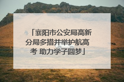 襄阳市公安局高新分局多措并举护航高考 助力学子圆梦