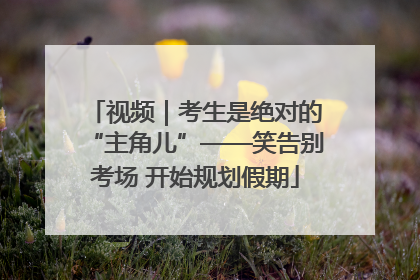 视频｜考生是绝对的“主角儿”——笑告别考场 开始规划假期