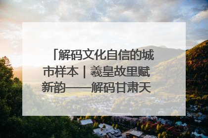 解码文化自信的城市样本｜羲皇故里赋新韵——解码甘肃天水的文化自信样本