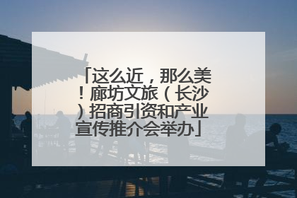 这么近，那么美！廊坊文旅（长沙）招商引资和产业宣传推介会举办