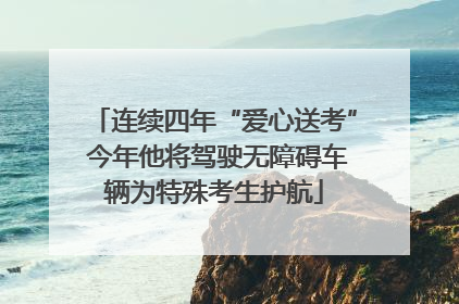 连续四年“爱心送考” 今年他将驾驶无障碍车辆为特殊考生护航