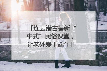 连云港古巷新“中式”民俗课堂，让老外爱上端午