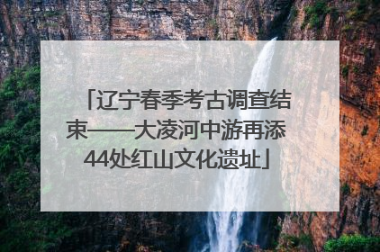 辽宁春季考古调查结束——大凌河中游再添44处红山文化遗址