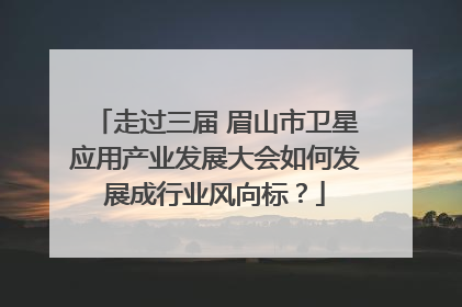 走过三届 眉山市卫星应用产业发展大会如何发展成行业风向标？