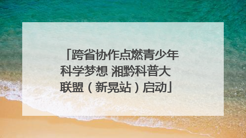 跨省协作点燃青少年科学梦想 湘黔科普大联盟（新晃站）启动