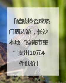 醴陵捡瓷成热门周边游，长沙本地“捡瓷市集”卖出10元4件低价