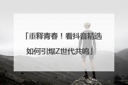 重释青春！看抖音精选如何引爆Z世代共鸣