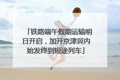 铁路端午假期运输明日开启，加开京津冀内始发终到短途列车