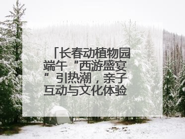 长春动植物园端午“西游盛宴”引热潮，亲子互动与文化体验点燃节日氛围