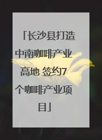 长沙县打造中南咖啡产业高地 签约7个咖啡产业项目