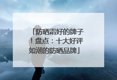 防晒霜好的牌子！盘点：十大好评如潮的防晒品牌