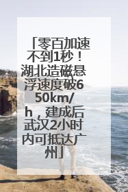 零百加速不到1秒！湖北造磁悬浮速度破650km/h，建成后武汉2小时内可抵达广州
