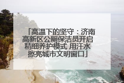 高温下的坚守：济南高新区公厕保洁员开启精细养护模式 用汗水擦亮城市文明窗口