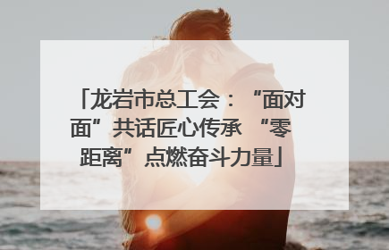 龙岩市总工会：“面对面”共话匠心传承 “零距离”点燃奋斗力量