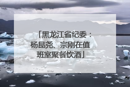 黑龙江省纪委：杨昆尧、宗刚在值班室聚餐饮酒