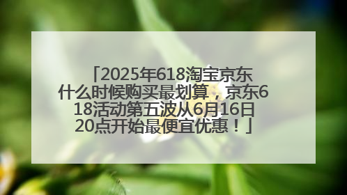 2025年618淘宝京东什么时候购买最划算，京东618活动第五波从6月16日20点开始最便宜优惠！