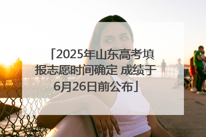 2025年山东高考填报志愿时间确定 成绩于6月26日前公布
