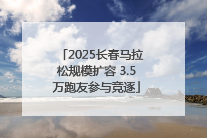 2025长春马拉松规模扩容 3.5万跑友参与竞逐