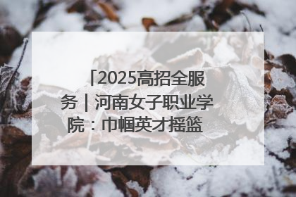 2025高招全服务｜河南女子职业学院：巾帼英才摇篮 职教创新高地