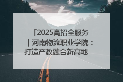 2025高招全服务｜河南物流职业学院：打造产教融合新高地 推动高质量快速发展