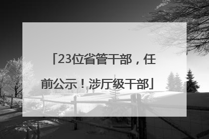 23位省管干部，任前公示！涉厅级干部