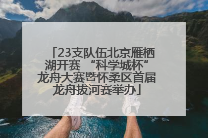 23支队伍北京雁栖湖开赛 “科学城杯”龙舟大赛暨怀柔区首届龙舟拔河赛举办