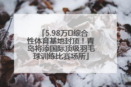 5.98万㎡综合性体育基地封顶！青岛将添国际顶级羽毛球训练比赛场所